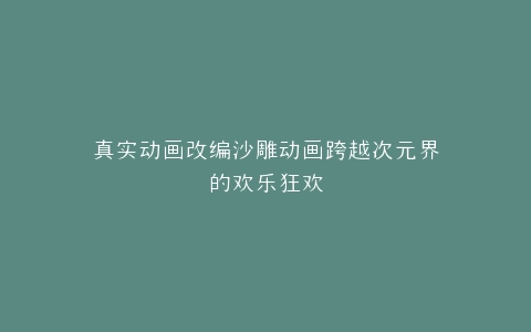 真实动画改编沙雕动画跨越次元界的欢乐狂欢