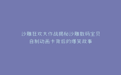 沙雕狂欢大作战揭秘沙雕数码宝贝自制动画卡背后的爆笑故事
