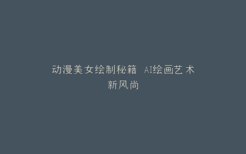 动漫美女绘制秘籍 AI绘画艺术新风尚