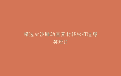 精选an沙雕动画素材轻松打造爆笑短片