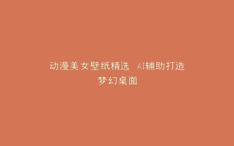 动漫美女壁纸精选 AI辅助打造梦幻桌面