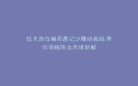 信天游改编奇遇记沙雕动画版,带你领略陕北风情新解