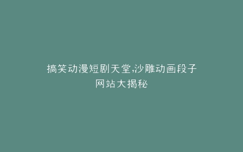 搞笑动漫短剧天堂,沙雕动画段子网站大揭秘