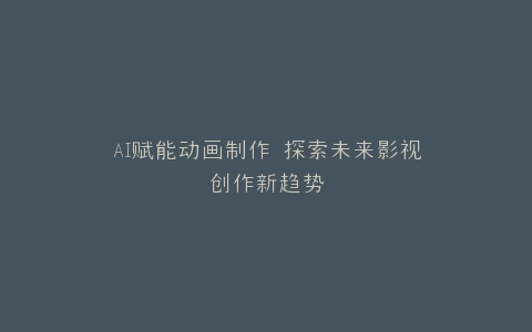 AI赋能动画制作 探索未来影视创作新趋势