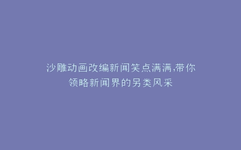 沙雕动画改编新闻笑点满满,带你领略新闻界的另类风采