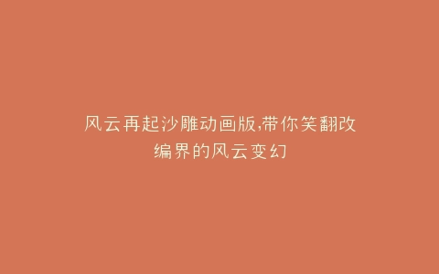 风云再起沙雕动画版,带你笑翻改编界的风云变幻