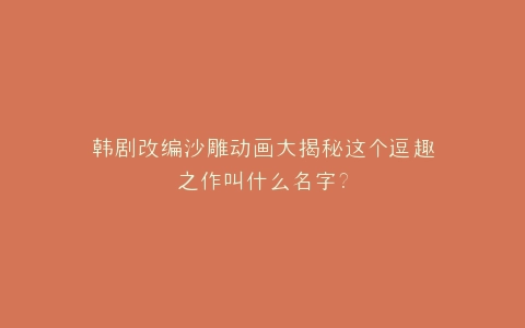 韩剧改编沙雕动画大揭秘这个逗趣之作叫什么名字?