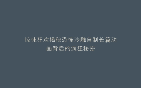惊悚狂欢揭秘恐怖沙雕自制长篇动画背后的疯狂秘密