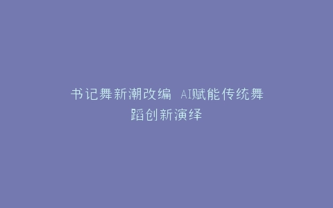 书记舞新潮改编 AI赋能传统舞蹈创新演绎