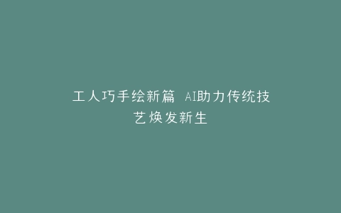 工人巧手绘新篇 AI助力传统技艺焕发新生