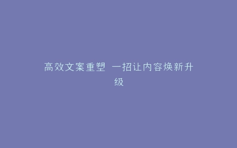 高效文案重塑 一招让内容焕新升级