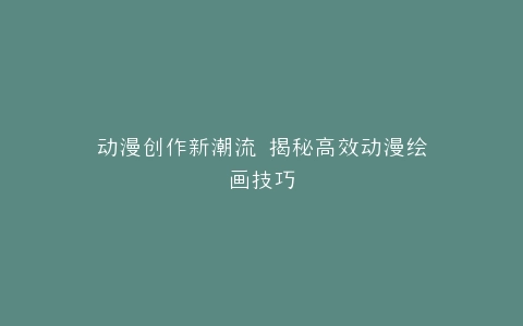 动漫创作新潮流 揭秘高效动漫绘画技巧