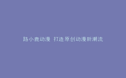 路小鹿动漫 打造原创动漫新潮流