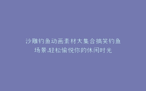 沙雕钓鱼动画素材大集合搞笑钓鱼场景,轻松愉悦你的休闲时光