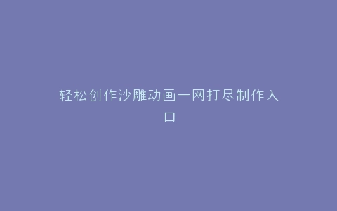 轻松创作沙雕动画一网打尽制作入口