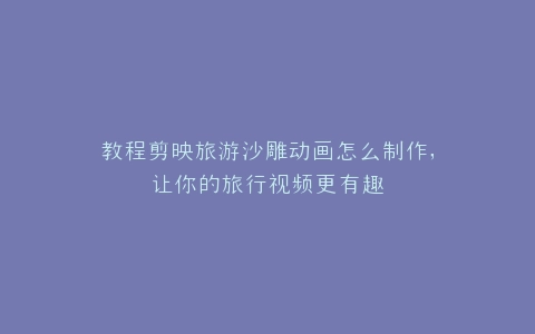 教程剪映旅游沙雕动画怎么制作,让你的旅行视频更有趣