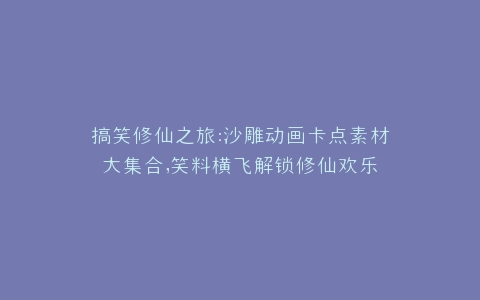 搞笑修仙之旅沙雕动画卡点素材大集合,笑料横飞解锁修仙欢乐