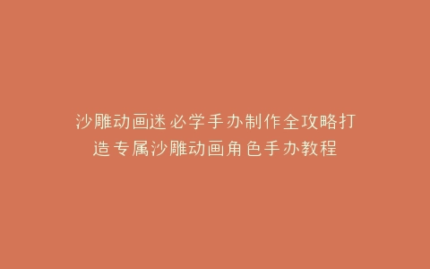 沙雕动画迷必学手办制作全攻略打造专属沙雕动画角色手办教程