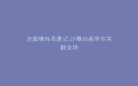 泡面赚钱奇遇记,沙雕动画带你笑翻全场