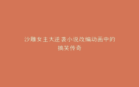 沙雕女主大逆袭小说改编动画中的搞笑传奇