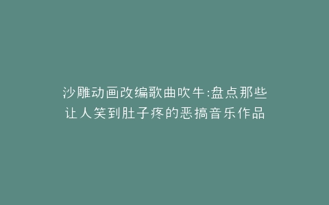 沙雕动画改编歌曲吹牛盘点那些让人笑到肚子疼的恶搞音乐作品