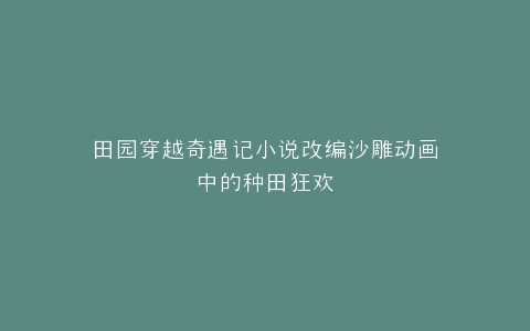 田园穿越奇遇记小说改编沙雕动画中的种田狂欢