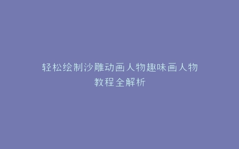 轻松绘制沙雕动画人物趣味画人物教程全解析