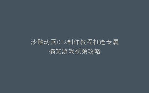 沙雕动画GTA制作教程打造专属搞笑游戏视频攻略