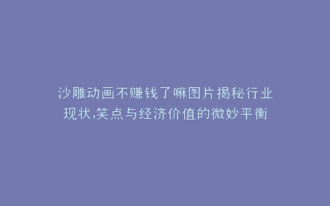 沙雕动画不赚钱了嘛图片揭秘行业现状,笑点与经济价值的微妙平衡