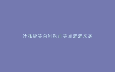 沙雕搞笑自制动画笑点满满来袭
