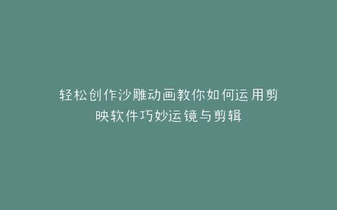 轻松创作沙雕动画教你如何运用剪映软件巧妙运镜与剪辑
