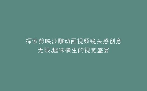 探索剪映沙雕动画视频镜头感创意无限,趣味横生的视觉盛宴