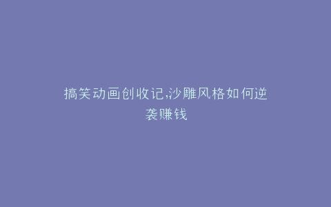 搞笑动画创收记,沙雕风格如何逆袭赚钱