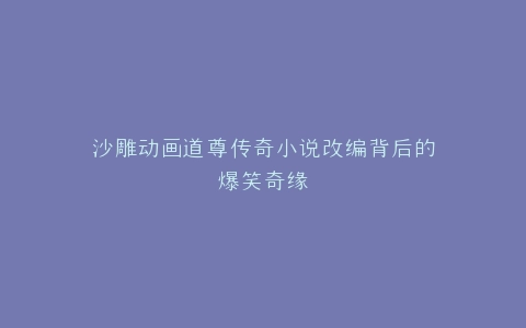沙雕动画道尊传奇小说改编背后的爆笑奇缘
