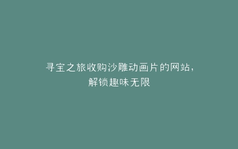 寻宝之旅收购沙雕动画片的网站,解锁趣味无限