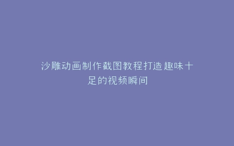沙雕动画制作截图教程打造趣味十足的视频瞬间