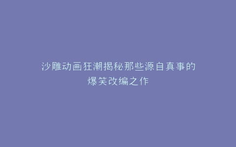 沙雕动画狂潮揭秘那些源自真事的爆笑改编之作