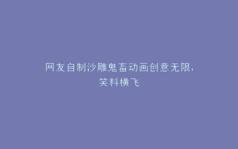 网友自制沙雕鬼畜动画创意无限,笑料横飞