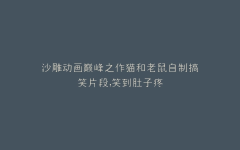 沙雕动画巅峰之作猫和老鼠自制搞笑片段,笑到肚子疼