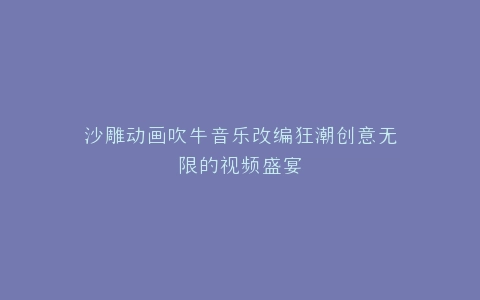 沙雕动画吹牛音乐改编狂潮创意无限的视频盛宴