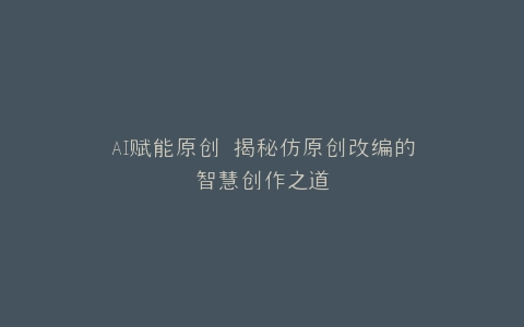 AI赋能原创 揭秘仿原创改编的智慧创作之道