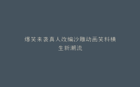 爆笑来袭真人改编沙雕动画笑料横生新潮流