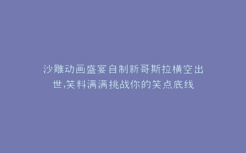 沙雕动画盛宴自制新哥斯拉横空出世,笑料满满挑战你的笑点底线