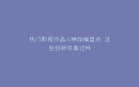 热门影视作品AI神改编盘点 这些创新你看过吗