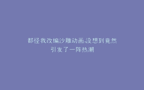 都怪我改编沙雕动画,没想到竟然引发了一阵热潮