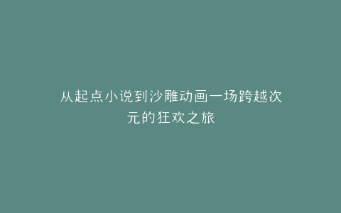 从起点小说到沙雕动画一场跨越次元的狂欢之旅