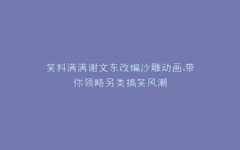 笑料满满谢文东改编沙雕动画,带你领略另类搞笑风潮