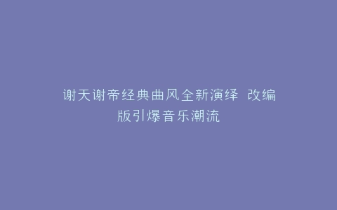 谢天谢帝经典曲风全新演绎 改编版引爆音乐潮流