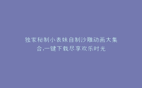 独家秘制小表妹自制沙雕动画大集合,一键下载尽享欢乐时光