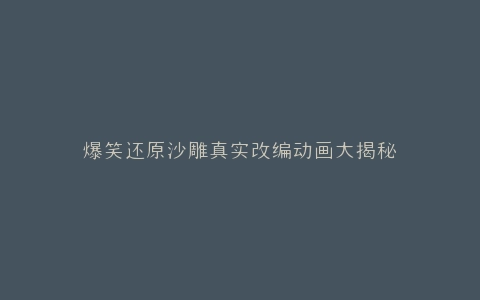 爆笑还原沙雕真实改编动画大揭秘
